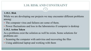 1.10. RISK AND CONSTRAINT
20
1.10.1. Risk
While we are developing our projects we may encounter different problems
among:
 The computer virus and failures are some of them.
 Power fluctuations and loss in the laboratories if computer is desktop
1.10.2. Action Taken
As a problems exist the solution as well be exists. Some solutions for
problems are:
 Scanning the computer with antivirus and recovering the files
 Using additional laptop and working with them
 