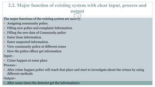 2.2. Major function of existing system with clear input, process and
output
23
The major functions of the existing system are namely:
 Assigning community police.
 Filling new police and complaint Information.
 Filling the new data of Community police
 Enter Zone information.
 Enter suspected information.
 View community police at different zones
 How the police officer get information
Input:-
 Crime happen at some place
Process:-
 After crime happen police will reach that place and start to investigate about the crimes by using
different methods
Output:-
 After some times the detector get the information’s
 