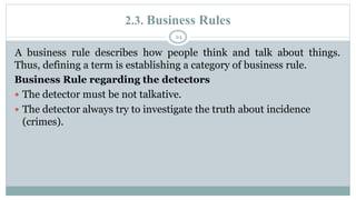 2.3. Business Rules
24
A business rule describes how people think and talk about things.
Thus, defining a term is establishing a category of business rule.
Business Rule regarding the detectors
 The detector must be not talkative.
 The detector always try to investigate the truth about incidence
(crimes).
 