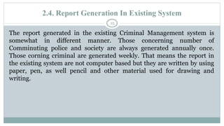 2.4. Report Generation In Existing System
25
The report generated in the existing Criminal Management system is
somewhat in different manner. Those concerning number of
Comminuting police and society are always generated annually once.
Those corning criminal are generated weekly. That means the report in
the existing system are not computer based but they are written by using
paper, pen, as well pencil and other material used for drawing and
writing.
 