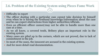 2.6. Problem of the Existing System using Pieces Fame Work
28
 Difficulty in report
 The officer dealing with a particular case cannot take decision by himself
even when he is having the firsthand knowledge/information about the case
and he can expect obstructions from higher authorities/officials.
 Even an efficient officer cannot/may not be able to handle more than one
case at a time.
 As we all know, a covered truth, Bribery plays an important role in the
existing system.
 Many cases are piled up in the corners, which are not proved, due to lack of
commitment in the job.
 In most of the cases, the innocent are accused in the existing system.
 And for more detail read documentation.
 
