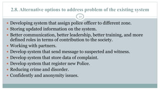 2.8. Alternative options to address problem of the existing system
30
 Developing system that assign police officer to different zone.
 Storing updated information on the system.
 Better communication, better leadership, better training, and more
defined roles in terms of contribution to the society.
 Working with partners.
 Develop system that send message to suspected and witness.
 Develop system that store data of complaint.
 Develop system that register new Police.
 Reducing crime and disorder.
 Confidently and anonymity issues.
 