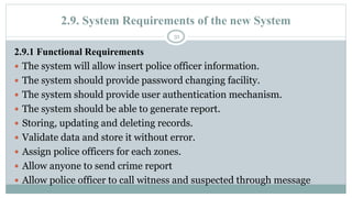 2.9. System Requirements of the new System
31
2.9.1 Functional Requirements
 The system will allow insert police officer information.
 The system should provide password changing facility.
 The system should provide user authentication mechanism.
 The system should be able to generate report.
 Storing, updating and deleting records.
 Validate data and store it without error.
 Assign police officers for each zones.
 Allow anyone to send crime report
 Allow police officer to call witness and suspected through message
 