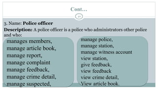 Cont…
40
3. Name: Police officer
Description: A police officer is a police who administrators other police
and who:
manages members,
manage article book,
manage report,
manage complaint
manage feedback,
manage crime detail,
manage suspected,
manage police,
manage station,
manage witness account
view station,
give feedback,
view feedback
view crime detail,
View article book.
 