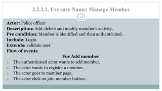3.2.2.1. Use case Name: Manage Member
43
Actor: Police officer
Description: Add, delete and modify member’s activity.
Pre condition: Member is identified and then authenticated.
Include: Login
Extends: validate user
Flow of events
For Add member
1. The authenticated actor wants to add member.
2. The actor wants to register a member.
3. The actor goes to member page.
4. The actor click on join member button.
 