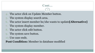 Cont…
47
4. The actor click on Update Member button.
5. The system display search area.
6. The actor insert member he/she wants to update[Alternative]
7. The system display member.
8. The actor click edit button.
9. The system save button.
10.Use case ends.
Post Condition: Member in database modified
 