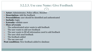 3.2.2.3. Use case Name: Give Feedback
50
 Actor: Administrator, Police officer, Member
 Description: Add the feedback
 Precondition: user should be identified and authenticated
 Include: login
 Extends: validate users
 Flow of events
1. The authenticated actor wants to add feedback
2. The user wants to add new feedback
3. The user wants to fill all information need to add feedback
4. The user click send feedback
5. The feedback added
6. The use case end
Post condition: New feedback added to database
 