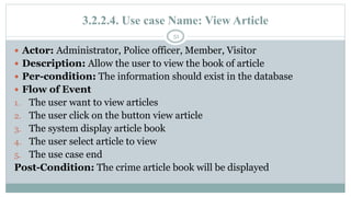 3.2.2.4. Use case Name: View Article
51
 Actor: Administrator, Police officer, Member, Visitor
 Description: Allow the user to view the book of article
 Per-condition: The information should exist in the database
 Flow of Event
1. The user want to view articles
2. The user click on the button view article
3. The system display article book
4. The user select article to view
5. The use case end
Post-Condition: The crime article book will be displayed
 