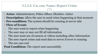 3.2.2.5. Use case Name: Report Crime
52
 Actor: Administrators, Police officer, Member, visitor
 Description: Allow the user to send crime happening at that moment
 Pre-condition: The system should be running at server side
 Flow of Event:
1. The user want to report crime happening
2. The user may or may not fill all information
3. The user must use of camera or videos including other information
4. The user report crime and send data to server if sever is running
5. The use case end
Post Condition: The report sent successfully.
 