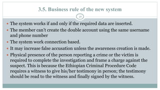 3.5. Business rule of the new system
56
 The system works if and only if the required data are inserted.
 The member can’t create the double account using the same username
and phone number
 The system work connection based.
 It may increase false accusation unless the awareness creation is made.
 Physical presence of the person reporting a crime or the victim is
required to complete the investigation and frame a charge against the
suspect. This is because the Ethiopian Criminal Procedure Code
requires a witness to give his/her testimony in person; the testimony
should be read to the witness and finally signed by the witness.
 