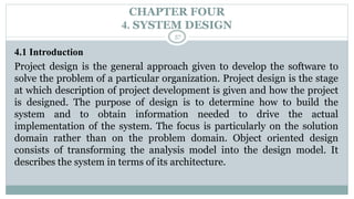 CHAPTER FOUR
4. SYSTEM DESIGN
57
4.1 Introduction
Project design is the general approach given to develop the software to
solve the problem of a particular organization. Project design is the stage
at which description of project development is given and how the project
is designed. The purpose of design is to determine how to build the
system and to obtain information needed to drive the actual
implementation of the system. The focus is particularly on the solution
domain rather than on the problem domain. Object oriented design
consists of transforming the analysis model into the design model. It
describes the system in terms of its architecture.
 