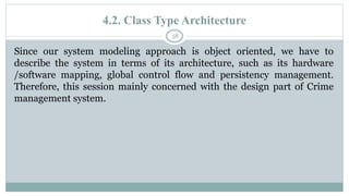4.2. Class Type Architecture
58
Since our system modeling approach is object oriented, we have to
describe the system in terms of its architecture, such as its hardware
/software mapping, global control flow and persistency management.
Therefore, this session mainly concerned with the design part of Crime
management system.
 