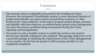 Conclusion
70
 The manual system is adaptable and useful in the handling of crimes.
However, the automated CrimeManSys system is more functional because of
people automatically can report crimes around them in picture or video
format to the crime authority. In the aspect of speed, project design, accuracy
and stability with these features, an android based system crime management
can solve the primary problems being encountered during the Crime
reporting and managements.
 Our project is only a humble venture to satisfy the needs in our country.
Several user friendly coding have also adopted. This package shall prove to be
a powerful package in satisfying the requirements of the Crime Managements
in our country. On the last our project is still on going actually it is not
completely completed.
 
