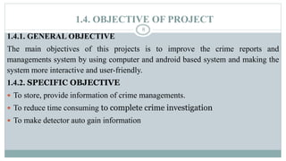 1.4. OBJECTIVE OF PROJECT
8
1.4.1. GENERAL OBJECTIVE
The main objectives of this projects is to improve the crime reports and
managements system by using computer and android based system and making the
system more interactive and user-friendly.
1.4.2. SPECIFIC OBJECTIVE
 To store, provide information of crime managements.
 To reduce time consuming to complete crime investigation
 To make detector auto gain information
 