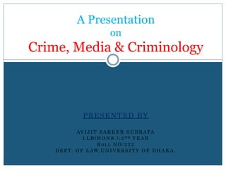 A Presentation
on
Crime, Media & Criminology
PRESENTED BY
AV I J I T S A R K E R S U B R ATA
L L B ( H O N S . ) ; 2 N D Y E A R
R O L L N O : 2 2 2
D E P T. O F L AW, U N I V E R S I T Y O F D H A K A .
 