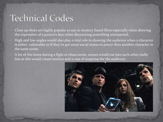  Close up shots are highly popular to use in mystery based films especially when showing 
the expression of a person’s face when discovering something unexpected. 
 High and low angles would also play a vital role in showing the audience when a character 
is either vulnerable or if they’ve got more social status or power than another character in 
the same scene. 
 A lot of the times during a fight or chase scene, scenes would cut into each other really 
fast as this would create tension and a case of suspense for the audience. 
 