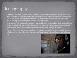  Lighting – The lighting also has an influence in setting the scene as it would determine 
what may take place as well as show what kind of character an individual is. For example, 
the victim would usually be seen in a dark or dim lit location whereas the detectives 
would usually be seen in a place where it’s usually bright. 
 Characters – The protagonist is usually seen to be super smart as his character would be a 
detective whose job it is to solve the mystery of the crime. Whereas the antagonist in a 
mystery film would not have their identity revealed until the end of the film. 
 Props – The props you would usually see in mystery genre film would consist if weapons 
relating to the crime, detective instruments (magnifying glasses, glasses etc), police cars 
etc 
 