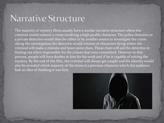  The majority of mystery films usually have a similar narrative structure where the 
criminal would commit a crime involving a high profile character. The police detective or 
a private detective would then be called in by another source to investigate the crime. 
Along the investigation the detective would witness of characters dying where the 
criminal will make a mistake and leave some clues. These clues will aid the detective in 
finding out who’s responsible for the crimes that were committed. However in this 
process, people will have doubts in him for his work and if he is capable of solving the 
mystery. By the end of the film, the criminal will always get caught and his identity would 
also be revealed which majority of the times is a previous character which the audience 
had no idea of thinking it was him. 
 