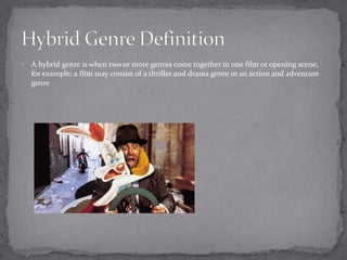  A hybrid genre is when two or more genres come together in one film or opening scene, 
for example; a film may consist of a thriller and drama genre or an action and adventure 
genre 
 