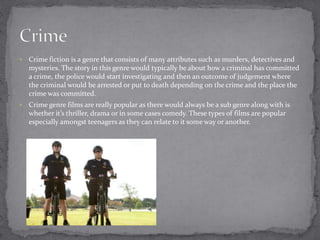  Crime fiction is a genre that consists of many attributes such as murders, detectives and 
mysteries. The story in this genre would typically be about how a criminal has committed 
a crime, the police would start investigating and then an outcome of judgement where 
the criminal would be arrested or put to death depending on the crime and the place the 
crime was committed. 
 Crime genre films are really popular as there would always be a sub genre along with is 
whether it’s thriller, drama or in some cases comedy. These types of films are popular 
especially amongst teenagers as they can relate to it some way or another. 
 