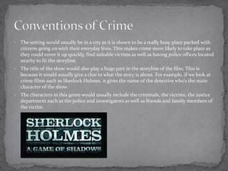  The setting would usually be in a city as it is shown to be a really busy place packed with 
citizens going on with their everyday lives. This makes crime more likely to take place as 
they could cover it up quickly, find suitable victims as well as having police offices located 
nearby to fit the storyline. 
 The title of the show would also play a huge part in the storyline of the film. This is 
because it would usually give a clue to what the story is about. For example, if we look at 
crime films such as Sherlock Holmes, it gives the name of the detective who’s the main 
character of the show. 
 The characters in this genre would usually include the criminals, the victims, the justice 
department such as the police and investigators as well as friends and family members of 
the victim. 
 