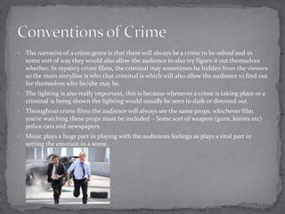  The narrative of a crime genre is that there will always be a crime to be solved and in 
some sort of way they would also allow the audience to also try figure it out themselves 
whether. In mystery crime films, the criminal may sometimes be hidden from the viewers 
so the main storyline is who that criminal is which will also allow the audience to find out 
for themselves who he/she may be. 
 The lighting is also really important, this is because whenever a crime is taking place or a 
criminal is being shown the lighting would usually be seen to dark or dimmed out. 
 Throughout crime films the audience will always see the same props, whichever film 
you’re watching these props must be included – Some sort of weapon (guns, knives etc) 
police cars and newspapers 
 Music plays a huge part in playing with the audiences feelings as plays a vital part in 
setting the emotion in a scene. 
 