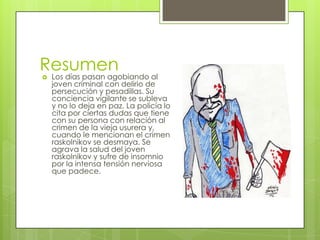 Resumen
   Los días pasan agobiando al
    joven criminal con delirio de
    persecución y pesadillas. Su
    conciencia vigilante se subleva
    y no lo deja en paz. La policía lo
    cita por ciertas dudas que tiene
    con su persona con relación al
    crimen de la vieja usurera y,
    cuando le mencionan el crimen
    raskolnikov se desmaya. Se
    agrava la salud del joven
    raskolnikov y sufre de insomnio
    por la intensa tensión nerviosa
    que padece.
 