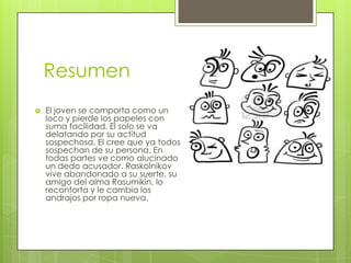 Resumen
   El joven se comporta como un
    loco y pierde los papeles con
    suma facilidad. El solo se va
    delatando por su actitud
    sospechosa. El cree que ya todos
    sospechan de su persona. En
    todas partes ve como alucinado
    un dedo acusador. Raskolnikov
    vive abandonado a su suerte, su
    amigo del alma Rasumikin, lo
    reconforta y le cambia los
    andrajos por ropa nueva.
 