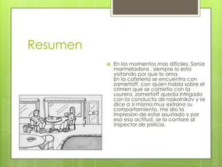Resumen
             En los momentos mas difíciles, Sonia
              marmeladora , siempre lo esta
              visitando por que lo ama.
              En la cafeteria se encuentra con
              zamertoff, con quien habla sobre el
              crimen que se cometio con la
              usurera. zamertoff queda intrigado
              con la conducta de raskolnikov y se
              dice a si mismo:muy extrano su
              comportamiento, me dio la
              impresion de estar asustado y por
              eso esa actitud, se lo contare al
              inspector de policia.
 
