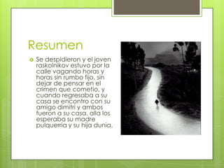 Resumen
   Se despidieron y el joven
    raskolnikov estuvo por la
    calle vagando horas y
    horas sin rumbo fijo, sin
    dejar de pensar en el
    crimen que cometio, y
    cuando regresaba a su
    casa se encontro con su
    amigo dimitri y ambos
    fueron a su casa. alla los
    esperaba su madre
    pulquerria y su hija dunia.
 