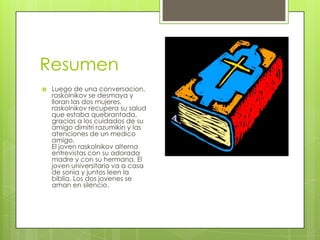 Resumen
   Luego de una conversacion,
    raskolnikov se desmaya y
    lloran las dos mujeres.
    raskolnikov recupera su salud
    que estaba quebrantada,
    gracias a los cuidados de su
    amigo dimitri razumikin y las
    atenciones de un medico
    amigo.
    El joven raskolnikov alterna
    entrevistas con su adorada
    madre y con su hermana. El
    joven universitario va a casa
    de sonia y juntos leen la
    biblia. Los dos jovenes se
    aman en silencio.
 