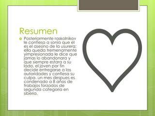 Resumen
   Posteriormente raskolnikov
    le confiesa a sonia que el
    es el asesino de la usurera;
    ella queda tremenamente
    yimpresionada le dice que
    jamas lo abandonara y
    que siempre estara a su
    lado, el joven por fin
    decide entregarse a las
    autoridades y confiesa su
    culpa. un mes despues es
    condenado a 8 años de
    trabajos forzados de
    segunda categoria en
    siberia.
 