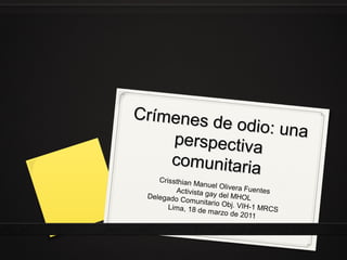 Crímenes d
e odio: una
perspectiva
comunitaria
Crissthian M
anuel Olive
ra Fuentes
Activista ga
y del MHOL
Delegado C
omunitario
Obj. VIH-1
Lima, 18 de
MRCS
marzo de 2
011

 