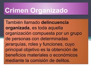 Crimen Organizado
También llamado delincuencia
organizada, es toda aquella
organización compuesta por un grupo
de personas con determinadas
jerarquías, roles y funciones, cuyo
principal objetivo es la obtención de
beneficios materiales o económicos
mediante la comisión de delitos.
 