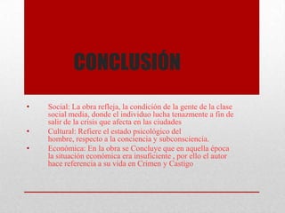CONCLUSIÓN
• Social: La obra refleja, la condición de la gente de la clase
social media, donde el individuo lucha tenazmente a fin de
salir de la crisis que afecta en las ciudades
• Cultural: Refiere el estado psicológico del
hombre, respecto a la conciencia y subconsciencia.
• Económica: En la obra se Concluye que en aquella época
la situación económica era insuficiente , por ello el autor
hace referencia a su vida en Crimen y Castigo
 