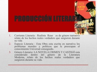 PRODUCCIÓN LITERARIA
1. Corriente Literaria : Realista Ruso es de género narrativo
relato de los hechos reales verdadero que surgieron durante
su vida
2. Especie Literaria : Esta Obra esta escrita en narrativa los
problemas morales y políticos que le preocupan el
conocimiento Universal conseguido.
3. Género Literario: LA NOVELA CRIMEN Y CASTIGÓ esta
considerado dentro del género de la Literatura
Moderna, relato de los hechos reales verdadero que
surgieron durante su vida.
 