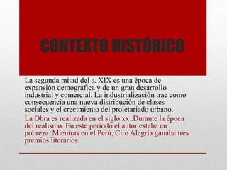 CONTEXTO HISTÓRICO
La segunda mitad del s. XIX es una época de
expansión demográfica y de un gran desarrollo
industrial y comercial. La industrialización trae como
consecuencia una nueva distribución de clases
sociales y el crecimiento del proletariado urbano.
La Obra es realizada en el siglo xx .Durante la época
del realismo. En este período el autor estaba en
pobreza. Mientras en el Perú, Ciro Alegría ganaba tres
premios literarios.
 
