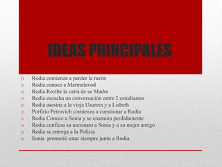 IDEAS PRINCIPALES
o Rodia comienza a perder la razón
o Rodia conoce a Marmelavod
o Rodia Recibe la carta de su Madre
o Rodia escucha un conversación entre 2 estudiantes
o Rodia asesina a la vieja Usurera y a Lisbeth
o Porfirio Petrovich comienza a cuestionar a Rodia
o Rodia Conoce a Sonia y se enamora perdidamente
o Rodia confiesa su asesinato a Sonia y a su mejor amigo
o Rodia se entrega a la Policía
o Sonia prometió estar siempre junto a Rodia
 