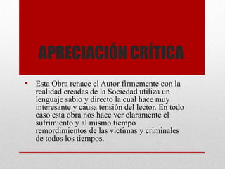 APRECIACIÓN CRÍTICA
 Esta Obra renace el Autor firmemente con la
realidad creadas de la Sociedad utiliza un
lenguaje sabio y directo la cual hace muy
interesante y causa tensión del lector. En todo
caso esta obra nos hace ver claramente el
sufrimiento y al mismo tiempo
remordimientos de las victimas y criminales
de todos los tiempos.
 