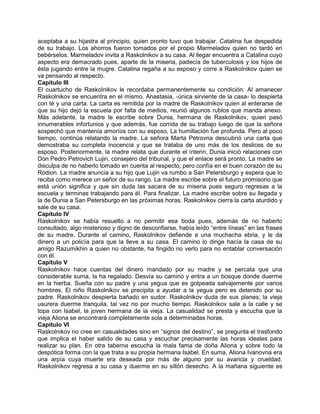 aceptaba a su hijastra al principio, quien pronto tuvo que trabajar. Catalina fue despedida
de su trabajo. Los ahorros fueron tomados por el propio Marmeladov quien no tardó en
bebérselos. Marmeladov invita a Raskolnikov a su casa. Al llegar encuentra a Catalina cuyo
aspecto era demacrado pues, aparte de la miseria, padecía de tuberculosis y los hijos de
ésta jugando entre la mugre. Catalina regaña a su esposo y corre a Raskolnikov quien se
va pensando al respecto.
Capítulo III
El cuartucho de Raskolnikov le recordaba permanentemente su condición. Al amanecer
Raskolnikov se encuentra en el mismo. Anastasia, -única sirviente de la casa- lo despierta
con té y una carta. La carta es remitida por la madre de Raskolnikov quien al enterarse de
que su hijo dejó la escuela por falta de medios, reunió algunos rublos que manda anexo.
Más adelante, la madre le escribe sobre Dunia, hermana de Raskolnikov, quien pasó
innumerables infortunios y que además, fue corrida de su trabajo luego de que la señora
sospechó que mantenía amoríos con su esposo, La humillación fue profunda. Pero al poco
tiempo, continúa relatando la madre, La señora Marta Petrovna descubrió una carta que
demostraba su completa inocencia y que se trataba de uno más de los deslices de su
esposo. Posteriormente, la madre relata que durante el ínterin, Dunia inició relaciones con
Don Pedro Petrovich Lujin, consejero del tribunal, y que el enlace será pronto. La madre se
disculpa de no haberlo tomado en cuenta al respecto, pero confía en el buen corazón de su
Rodion. La madre anuncia a su hijo que Lujin va rumbo a San Petersburgo y espera que lo
reciba como merece un señor de su rango. La madre escribe sobre el futuro promisorio que
está unión significa y que sin duda las sacara de su miseria pues seguro regresas a la
escuela y terminas trabajando para él. Para finalizar, La madre escribe sobre su llegada y
la de Dunia a San Petersburgo en las próximas horas. Raskolnikov cierra la carta aturdido y
sale de su casa.
Capítulo IV
Raskolnikov se había resuelto a no permitir esa boda pues, además de no haberlo
consultado, algo misterioso y digno de desconfiarse, había leído “entre líneas” en las frases
de su madre. Durante el camino, Raskolnikov defiende a una muchacha ebria, y le da
dinero a un policía para que la lleve a su casa. El camino lo dirige hacía la casa de su
amigo Razumikhin a quien no obstante, ha fingido no verlo para no entablar conversación
con él.
Capítulo V
Raskolnikov hace cuentas del dinero mandado por su madre y se percata que una
considerable suma, la ha regalado. Desvía su camino y entra a un bosque donde duerme
en la hierba. Sueña con su padre y una yegua que es golpeada salvajemente por varios
hombres. El niño Raskolnikov se precipita a ayudar a la yegua pero es detenido por su
padre. Raskolnikov despierta bañado en sudor. Raskolnikov duda de sus planes; la vieja
usurera duerme tranquila, tal vez no por mucho tiempo. Raskolnikov sale a la calle y se
topa con Isabel, la joven hermana de la vieja. La casualidad se presta y escucha que la
vieja Aliona se encontrará completamente sola a determinadas horas.
Capítulo VI
Raskolnikov no cree en casualidades sino en “signos del destino”, se pregunta el trasfondo
que implica el haber salido de su casa y escuchar precisamente las horas ideales para
realizar su plan. En otra taberna escucha la mala fama de doña Aliona y sobre todo la
despótica forma con la que trata a su propia hermana Isabel. En suma, Aliona Ivanovna era
una arpía cuya muerte era deseada por más de alguno por su avaricia y crueldad.
Raskolnikov regresa a su casa y duerme en su sillón desecho. A la mañana siguiente es
 