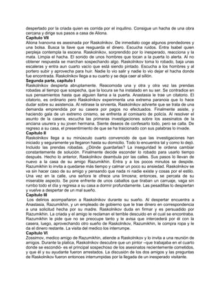 despertado por la criada quien es corrida por el inquilino. Consigue un hacha de una obra
cercana y dirige sus pasos a casa de Aliona.
Capítulo VII
Aliona Ivanovna es asesinada por Raskolnikov. De inmediato coge algunos prendedores y
una bolsa. Busca la llave que resguarda el dinero. Escucha ruidos. Entra Isabel quien
perpleja contempla la escena. Raskolnikov, sorprendido por lo inesperado, reacciona y la
mata. Limpia el hacha. El sonido de unos hombres que tocan a la puerta lo alerta. Al no
obtener respuesta se marchan sospechando algo. Raskolnikov toma lo robado, baja unas
escaleras y entra aun cuarto vacío que está siendo pintado. Escucha a los hombres y al
portero subir y aprovecha para huir. Nadie lo vio salir y nadie lo vio dejar el hacha donde
fue encontrada. Raskolnikov llega a su cuarto y se deja caer al sillón.
Segunda parte, capítulo I
Raskolnikov despierta abruptamente. Reacomoda una y otra y otra vez las prendas
robadas al tiempo que sospecha, que la locura se ha instalado en su ser. Se contradice en
sus pensamientos hasta que alguien llama a la puerta. Anastasia le trae un citatorio. El
citatorio, es ordinario pero Raskolnikov experimenta una extrema paranoia que lo hace
dudar sobre su asistencia. Al retirase la sirvienta, Raskolnikov advierte que se trata de una
demanda emprendida por su casera por pagos no efectuados. Finalmente asiste, y
haciendo gala de un extremo cinismo, se enfrenta al comisario de policía. Al resolver el
asunto de la casera, escucha las primeras investigaciones sobre los asesinatos de la
anciana usurera y su joven hermana. Siente deseos de confesarlo todo, pero se calla. De
regreso a su casa, el presentimiento de que se ha traicionado con sus palabras lo invade.
Capítulo II
Raskolnikov llega a su minúsculo cuarto convencido de que las investigaciones han
iniciado y seguramente ya llegaron hasta su domicilio. Todo lo encuentra tal y como lo dejó.
Incluido las prendas robadas. ¿Dónde guardarlas? La inseguridad le ordena cambiar
constantemente de solución. Finalmente decide esconder lo robado para usarlo tiempo
después. Hecho lo anterior, Raskolnikov deambula por las calles. Sus pasos lo llevan de
nuevo a la casa de su amigo Razumikhin. Entra y a los pocos minutos se despide.
Razumikhin lo invita a quedarse más tiempo y calmar un poco su ansiedad. Raskolnikov se
va sin hacer caso de su amigo y pensando que nada ni nadie existe y cosas por el estilo.
Una vez en la calle, una señora le ofrece una limosna; entonces, se percata de su
miserable aspecto. Se pone enfrente de unos caballos que tiraban un carruaje, vaga sin
rumbo todo el día y regresa a su casa a dormir profundamente. Las pesadillas lo despiertan
y vuelve a despertar de un mal sueño.
Capítulo III
Los delirios acompañaron a Raskolnikov durante su sueño. Al despertar encuentra a
Anastasia, Razumikhin, y un empleado de gobierno que le trae dinero en correspondencia
a una solicitud hecha por su madre. Raskolnikov duda en firmar y es persuadido por
Razumikhin. La criada y el amigo le reclaman el terrible descuido en el cual se encontraba.
Razumikhin le pide que no se preocupe tanto y le avisa que intercederá por él con la
casera, luego, aprovechando otro sueño de Raskolnikov, Razumikhin, le compra ropa y le
da el dinero restante. La visita del medico los interrumpe.
Capítulo VI
Zossimov, medico amigo de Razumikhin, atiende a Raskolnikov y lo invita a una reunión de
amigos. Durante la platica, Raskolnikov descubre que un pintor –que trabajaba en el cuarto
donde se escondió- es el principal sospechoso de los asesinatos recientemente cometidos,
y que él y su ayudante fueron arrestados. La discusión de los dos amigos y las preguntas
de Raskolnikov fueron entonces interrumpidas por la llegada de un inesperado visitante.
 