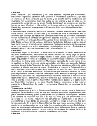 Capítulo V
Pedro Petrovich Lujin, majestuoso y un tanto soberbio pregunta por Raskolnikov.
Raskolnikov se presenta y trata con ironía y desdén al prometido de su hermana. Lujin trata
de mantener un buen ambiente que no existe y se extraña del frío recibimiento del
muchacho. Sin desanimarse, Lujin les platica de sus planes y que se aloja en un
departamento compartido con su amigo Andrés Semionovich sin embargo sus intentos
fueron en vano. Zossimov y Razumikhin continuaron platicando de los asesinatos y
Raskolnikov se mantuvo lejano y agresivo. Finalmente, Lujin es corrido por Raskolnikov.
Capítulo VI
Cuando estuvo de nuevo solo, Raskolnikov se marcha de nuevo a la calle con el dinero que
había recibido. Se interna por las calles y por la noche se mete a una taberna. Ahí se
encuentra con un amigo de Razumikhin y ambos hablan sobre los asesinatos. De manera
irónica, Raskolnikov le “confiesa” el lugar donde escondió el dinero. Al salir se encuentra
con Razumikhin, sin embargo, Raskolnikov, presa de sus contradicciones, lo corre de su
lado. Todos coinciden en los continuos delirios de Raskolnikov. Éste por su parte, visitó el
lugar del crimen. Ahí encontró a unos trabajadores. Raskolnikov pregunta por las manchas
de sangre y muestra una actitud sospechosa. Los trabajadores lo echan y Raskolnikov se
encuentra vagando de nuevo hasta que un grito le llama la atención.
Capítulo VII
Raskolnikov llega a un accidente. Un borracho se lanzó frente a un coche. Raskolnikov lo
recuerda: es Marmeladov. Rápidamente se presta a llevarlo a su casa y paga los gastos.
Por segunda ocasión, Raskolnikov llega a casa de la tísica Catalina y sus hijos. La mujer lo
recibe angustiada y recrimina a su esposo por sus interminables borracheras, sin embargo
el accidente fue fatal y todos notaron que Marmeladov agonizaba. La madre manda a una
de sus hijas por Sonia –la primera hija de Marmeladov- un médico y un sacerdote. Catalina
cuestiona duramente los “designios” del señor. Se muere su esposo que sólo le ha traído
malestares y miseria. Marmeladov muere y Raskolnikov le obsequia a Catalina el dinero
que posee para los gastos funerarios. Sonia se percata del gesto del joven y llora la muerte
de su padre. Al retirarse Raskolnikov, es interceptado por una media hermana de Sonia
para preguntarle su nombre y dirección. Más seguro de sí, Raskolnikov se dirige a casa de
Razumikhin y encuentra a su amigo bebiendo con otros más, entre ellos al médico quien le
recomienda reposo. Básicamente, Zossimov considera que Raskolnikov está loco y por
ellos lo atiende –según le confesó Razumikhin- Raskolnikov se despide y es acompañado
por Razumikhin, borracho, a su casa. Cuando llegaron encontraron a dos mujeres
esperando a Raskolnikov: Su madre y su hermana. Raskolnikov se desmaya de la
impresión.
Tercera parte, capítulo I
Pulkeria Alejandrovna y Abdocia Romanovna (Dunia) se encuentran frente a Raskolnikov
quien pasa de una emoción a otra. Le dice a su hermana que corrió a su pretendiente, que
jamás permitirá el enlace y que no quiere que se case y sacrifique su vida por él. La madre
y la hermana no reconocen del todo a su hijo. Es obvio que una enfermedad se ha
apoderado de su mente. Razumikhin las convence de dejarlo solo y se ofrece a
acompañarlas al lugar donde se aposentan. La madre se niega a dejar a su hijo pero
termina cediendo. En el camino, Razumikhin les dice que ira por su amigo médico y en
cuanto tenga su diagnostico, las iría a visitar. Les promete no abandonar a Raskolnikov y
apoya su postura contra el presumido pretendiente, sobre todo cuando llega al cuarto de
mala muerte que había alquilado para su novia y futura suegra. La belleza de Dunia lo
impresiona. Razumikhin cumple con todo e impresiona a las mujeres.
Capítulo II
 