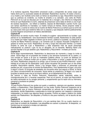 A la mañana siguiente, Razumikhin amaneció crudo y arrepentido de varias cosas que
había dicho por su avanzado estado de ebriedad. Raskolnikov duerme. Al visitar a Dunia y
a su madre y ser recibido como todo un héroe se reconforta su ego. Razumikhin reconoce
que su pobreza es evidente. La madre le enseña a su salvador, una carta de Pedro
Petrovich en la cual se disculpa por no haberlas ido a recoger y les informa la indignante
forma en que Raskolnikov lo echo, además de presenciar como daba el dinero a una mujer
de dudosa reputación, –se refiere a Catalina, esposa de Marmeladov cuando murió- que
con tantos sacrificios le mandaba. La madre rompía en llantos. Dunia propone visitar a
Raskolnikov y cuenta la noticia de la muerte de Marta Pretovna (La señora que la corrió de
su casa pues creía que sostenía idilio con su esposo y que después redimió públicamente)
Cuando llegaron encontraron al médico atendiéndolo.
Capítulo III
Raskolnikov se sentía mucho mejor. El medico le sugiere –aprovechando su lucidez- que
piense en su rehabilitación. Una reconciliación familiar sucede, Raskolnikov le pide perdón
a su madre por haber regalado el dinero que le envió y platica lo sucedido. La noticia de la
muerte de Marta Pretovna resurge y se comenta que su esposo Aracadio Svidigrailov la
golpeó la noche que murió. Raskolnikov se irrita y surge otra discusión familiar. La madre
enseña la carta de Lujin a Raskolnikov y éste sospecha más de aquel personaje
radicalizando su postura. Lujin no es un abogado, es un farsante. Mañana habrá una
reunión familiar a la que asistirá Lujin; Raskolnikov y Razumikhin –invitado por Dunia-.
Capítulo IV
Sonia llega imprevistamente. Raskolnikov la desconoce de momento y luego la invita a
pasar. Sonia llega con el propósito de invitarlo a los servicios funerarios de su padre y a
una comida en honor a él que su madrastra Catalina ofrece. La joven se deshace en
elogios. Dunia y Pulkeria invitan por su parte a Razumikhin a comer y parten de ahí. Una
vez solos, Raskolnikov pregunta a su amigo, que si conoce al juez Porfirio Petrovich –quien
trabaja en el caso de los asesinatos- pues quiere recuperar las prendas que un día antes
empeñó. Razumikhin asiente. Sonia y los amigos bajan y entonces un personaje que
pasaba por ahí, al escuchar el nombre de Raskolnikov, miró rápidamente el lugar y se puso
a seguir a Sonia. El burgués de alrededor de cincuenta años que seguía a Sonia, lo hacía
con pleno convencimiento de conocerla. Sonia siente su presencia y al llegar a su casa el
burgués la saluda pues vive en el mismo edificio, en el departamento de al lado.
De camino a casa de Porfirio Petrovich, Raskolnikov siente indecisión sobre lo
contraproducente de ir y levantar sospechas. Pero en el camino, al notar que Razumikhin
se había esmerado en su arreglo personal, y sospechando que la razón era su hermana,
comenzó a burlarse sin piedad.
Capítulo V
El juez Porfirio Petrovich los recibe con gusto y cuestiona –siempre con agudeza, siempre
certero- a Raskolnikov. Para Raskolnikov no hay duda: Porfirio Petrovich sospecha de él
considerando que el mismo Petrovich conservaba un artículo de su reciente época de
estudiante, donde Raskolnikov cuestionaba la moral del asesino con respecto a personas
indeseadas y la misión que algunos llevan acuestas. Porfirio es sagaz y platica con doble
sentido con Raskolnikov. Se despiden y Porfirio lo cita para mañana y ver el asunto de las
prendas.
Capítulo VI
Raskolnikov se despide de Razumikhin y le jura sentirse bien. En su cuarto duerme un
poco bajo el cuidado de Anastasia. Las pesadillas se vuelven a presentar. Al despertar, un
hombre que no conocía lo miraba con atención.
Cuarta parte, capítulo I
 