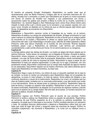 El hombre se presentó Arcadio Svidrigailov. Raskolnikov no puede creer que el
recientemente viudo de Marta Pretovna y antiguo jefe de su hermana estuviera ahí. En
efecto, Arcadio fue a conocerle y a pedir que intercediera por él para un nuevo encuentro
con Dunia. El cinismo de Arcadio con respecto a sus pretensiones con Dunia y
acusaciones sobre los golpes que propinó a Marta la noche de su muerte, sorprende a
Raskolnikov. Su reciente llegada a San Petersburgo tiene varios fines ofrece dinero para
impedir la boda entre Lujin y Dunia pues no le conviene y sus propias nupcias con una
joven novia. Arcadio se despide con la noticia de que su difunta esposa dejó dinero para
Dunia. Al despedirse se encuentra con Razumikhin.
Capítulo II
Raskolnikov y Razumikhin caminan rumbo al hospedaje de su madre, en el camino,
Raskolnikov le platica a su amigo los antecedentes de Arcadio. Al llegar encontraron a Lujin
quien mantuvo su actitud de indignación. Raskolnikov le dice a Dunia que su antiguo patrón
se encuentra en la ciudad y Razumikhin le ofrece su apoyo pues la joven teme a las
intenciones del viejo. Lujin desprestigia a Arcadio pues, además de haber golpeado a Marta
Pretovna, sabe que estuvo implicado en el suicidio de otra jovencita. Nuevas disputas
familiares pasan. Lujin y Raskolnikov se enfrentan. Lujin termina por contrariarse
constantemente y sale corrido ahora por Dunia. En el camino piensa en su venganza.
Capítulo III
La familia platica sobre las ofertas de Arcadio. La madre se alegra del dinero dejado por la
señora Petrovna. Todos temen sin embargo, con la llegada de Arcadio. Durante la platica,
Razumikhin ofrece empezar un negocio de ediciones con ese dinero y parte que pedirá
prestado. Los ojos de Dunia brillan ante la propuesta. Raskolnikov siente contrariados sus
emociones y parte de ahí ante la sorpresa de todos. Razumikhin lo sigue a pesar de que
Raskolnikov lo trata con extrema agresividad. Le pide que no lo siga y entonces, con una
penetrante mirada, Razumikhin comprende que su amigo está implicado de alguna manera
en los asesinatos. Razumikhin regresa con la madre y hermana y las calma diciendo que lo
mejor para Raskolnikov en estos momentos, es estar solo.
Capítulo IV
Raskolnikov llega a casa de Sonia y se entera de que un pequeño apartado de la casa le
es rentado. La joven lo recibe con entusiasmo pero Raskolnikov llega con el propósito de
despedirse. La joven lo nota turbado y lo trata de calmar. Sonia platica de Catalina y sus
continuos desvaríos a causa de la tuberculosis. Raskolnikov es cruel y le contesta que los
días de Catalina están contados por su avanzada enfermedad y que ella tendrá que cuidar
a sus hermanastros. Sonia se asusta pues su pobreza es extrema. Raskolnikov besa los
pies de Sonia y muestra su aspecto más escéptico. Raskolnikov le pide huir con él. Sonia
se siente confundida. Raskolnikov se despide con la promesa de regresar mañana y decirle
quien fue el asesino de su amiga Isabel. Del otro lado de la pared, un hombre escucha con
atención la plática: Arcadio Svidrigailov.
Capítulo V
Raskolnikov regresa con Porfirio Petrovich para el asunto de sus prendas. Porfirio
Petrovich lo recibe y platica con Raskolnikov sobre su pasado de estudiante. Raskolnikov
se convence de que Porfirio sospecha de él y le extraña su extrema amabilidad. Se
exaspera y le exige que lo interrogue si es preciso. Porfirio contesta siempre con sarcasmo
y risas. Su ambiguo discurso desconcierta y desarma a Raskolnikov sobre todo por qué
sabe que visitó el lugar del crimen y preguntó sobre las manchas de sangre. Porfirio no
considera sospechoso –de momento a Raskolnikov- y lo invita con su habitual ironía a
retirarse.
Capítulo VI
 