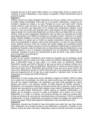 recuerda que hoy le diría quien había matado a su amiga Isabel. Sonia se pasma de la
confesión e invita a Raskolnikov a que busque la expiación. Andrés Semionovich toca la
puerta de repente.
Capítulo V
Catalina Ivanovna se había refugiado finalmente en la locura. Andrés le dice a Sonia que
su madre estaba incontrolable. Sonia sale en su encuentro. Raskolnikov, turbado por su
confesión, regresa sin notarlo a su casa. Pensaba en el por qué hacer sufrir a Sonia
cuando recibe la visita de Dunia. La hermana pide disculpas por su inesperada visita, y
cuenta a su hermano que Razumikhin le ha contado todo. Raskolnikov palidece. Dunia
continua y dice que pronto será aclarado todo y será absuelto de toda sospecha. (desde
luego el amigo no le contó todo) Raskolnikov se limita a decir que Razumikhin es un buen
hombre. Dunia se retira angustiada. Raskolnikov sale a la calle y es alcanzado por Andrés
quien llega diciendo que Catalina ha perdido por completo la razón. Caminan a un puente
donde, Catalina obligaba a sus hijos a bailar mientras ella tocaba un balde como percusión.
Catalina decía a la gente que su familia de pasado aristocrático había sido engañada.
Sonia veía estupefacta la escena y pide ayuda para llevarla a su casa. En casa de Sonia
muere Catalina Ivanovna, entre los curiosos que habían llegado se encontraba Arcadio
Svidrigailov quien se presta a ayudar a la joven en desgracia. Raskolnikov se extraña de la
gentileza de Aracadio y éste le contesta con una frase pronunciada por Raskolnikov en esa
misma habitación y que lo implicaba directamente con los asesinatos. Raskolnikov se
sorprende. Aracadio le cuenta vivir precisamente al lado de Sonia y que recién escuchó
una conversación muy interesante.
Sexta parte, capítulo I
A partir de ese instante, Raskolnikov tiene miedo por Aracadio que sin embargo, ayudó
efectivamente a Sonia y mandó a los niños a casas de huérfanos. Raskolnikov recibe en su
casa a Razumikhin quien le pide visitar a su madre pues ha enfermado. Además
Razumikhin cuenta que Porfirio Petrovich le dijo que ya tenían al asesino confeso de la
usurera y su hermana. Antes de despedirse, Razumikhin le cuenta que Dunia recibió una
carta que la turbó mucho. Raskolnikov sólo se limitó a decir que era un buen hombre. De
nuevo solo, Raskolnikov piensa en Porfirio Petrovich que le dio suficientes pruebas como
para que sospechara de él. Al salir de su casa resuelto a “resolverlo todo” se topa nada
menos que con el propio juez Porfirio Petrovich.
Capítulo II
Raskolnikov lo invita a pasar pues el juez manifestó su deseo de visitarlo. Porfirio le habla
de su pasión por la psicología y de todos los cabos sueltos que unió desde que tomó el
caso de las mujeres asesinadas. Las sospechas que pudo haber guardado se habían
disuelto pues tenía a una persona confesa. El doble discurso de Porfirio confunde a
Raskolnikov. Una acusación indirecta se escucha durante todo su discurso. Al final remata
diciendo que esa persona no pudo haber matado a esas mujeres. Enseguida afirma que “el
asesino es usted Rodion Romanovich”. Porfirio aprecia en realidad a Raskolnikov y le
sugiere que se entregue y que por su parte no procederá, por lo pronto, en su contra.
Raskolnikov ni lo niega ni lo afirma. Los hombres discuten sin hablar de manera clara.
Ambos se enfrascan en una serie de cuestionamientos y afirmaciones. Porfirio se despide
amablemente y le pide a Raskolnikov que piense en todas las ventajas que gozaría si él
mismo se entrega. Porfirio parte dejando a Raskolnikov más confundido que nunca.
Capítulo III
Raskolnikov descarta que Arcadio le haya denunciado pues sabe bien que otros planes
tiene. Deambula por la ciudad sumido en sus reflexiones y encuentra a Arcadio en una
taberna. Ambos se evitan al principio. Raskolnikov acude al llamado de Arcadio. Su plática
 