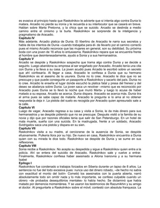 es evasiva al principio hasta que Raskolnikov le advierte que si intenta algo contra Dunia lo
matara. Arcadio no pierde su ironía y le recuerda a su interlocutor que se casará en breve.
Hablan sobre Marta Pretovna, y la chica que se suicido. Arcadio se deslinda a medio
camino entre el cinismo y la burla. Raskolnikov se sorprende de la inteligencia y
pragmatismo de Aracadio.
Capítulo IV
Más adelante, Arcadio platica de Dunia. El libertino de Aracadio le narra sus secretos y
habla de los intentos de Dunia –cuando trabajaba para él- de llevarlo por el camino correcto
pues el mismo Arcadio reconoce que las mujeres en general, son su debilidad. Su próxima
boda con una joven de 16 años lo entusiasma. Raskolnikov repara que se encuentra frente
al hombre que desinteresadamente, ayudo a Sonia y a sus hermanastros.
Capítulo V
Arcadio se despide y Raskolnikov sospecha que trama algo contra Dunia y se decide a
seguirlo. Luego abandona su empresa al ser engañado por Aracadio. Arcadio tenía una cita
con Dunia y la lleva a su casa. La joven acudió pues Arcadio le escribió sobre un secreto
que ahí confesaría. Al llegar a casa, Aracadio le confiesa a Dunia que su hermano
Raskolnikov es el asesino de la usurera. Dunia no lo cree. Aracadio le dice que no se
preocupe y que puede conseguirle un pasaporte a Raskolnikov y sacarlo del país. Dunia no
lo cree. Arcadio le enseña el lugar donde escuchó la platica fatal y presa del frenesí y del
deseo se abalanza sobre Dunia. La joven saca un revolver –mismo que es reconocido por
Aracadio pues Dunia se lo llevó la noche que murió Marta- y luego lo acusa de haber
matado a su esposa. Arcadio se acerca. Dunia dispara. Aracadio se acerca más. Dunia tira
el arma pues se sabe capaz de matarle. Aracadio le pregunta si lo ama al no obtener
respuesta la deja ir. La pistola del suelo es recogida por Aracadio quien apresurado sale a
la calle.
Capítulo VI
Luego de vagar, Aracadio regresa a su casa y visita a Sonia, le da más dinero para sus
hermanastros y se despide pidiendo que no se preocupe. Después visitó a la familia de su
novia y dijo que por razones oficiales tenia que salir de San Petersburgo. En un hotel de
mala muerte, sueña con una suicida. En la madrugada, frente a un soldado, Aracadio
Svidrigailov saca una pistola y dispara en su sien.
Capítulo VII
Raskolnikov visita a su madre, al cerciorarse de la ausencia de Sonia, se despide
efusivamente. Pulkeria llora por su hijo. De nuevo en casa, Raskolnikov encuentra a Dunia
quien con su mirada le dice todo. Raskolnikov se despide de Dunia y se sume en sus
reflexiones.
Capítulo VIII
Sonia recibe a Raskolnikov. No acepta su despedida y sigue a Raskolnikov quien entra a la
policía. Ahí se entera del suicidio de Aracadio. Raskolnikov sale y vuelve a entrar.
Finalmente, Raskolnikov confiesa haber asesinado a Aliona Ivanovna y a su hermana
Isabel
Epílogo I
Raskolnikov fue condenado a trabajos forzados en Siberia durante un lapso de 8 años. La
sentencia no fue del todo excesiva pues: nunca uso del dinero robado, –de hecho no sabía
con exactitud el monto del botín- Cometió los asesinatos con la puerta abierta, narró
absolutamente todo sin omitir nada y lo más importante, se confeso culpable cuando un
obrero –de probados desequilibrios mentales- lo había hecho. Se dictaminó que había
matado por demencia momentánea. Y se usaron los testimonios de Razumikhin y su amigo
el doctor. Al preguntarle a Raskolnikov sobre el móvil; contestó con absoluta franqueza. La
 