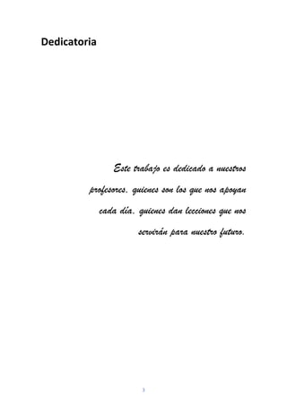 3
Dedicatoria
Este trabajo es dedicado a nuestros
profesores, quienes son los que nos apoyan
cada día, quienes dan lecciones que nos
servirán para nuestro futuro.
 