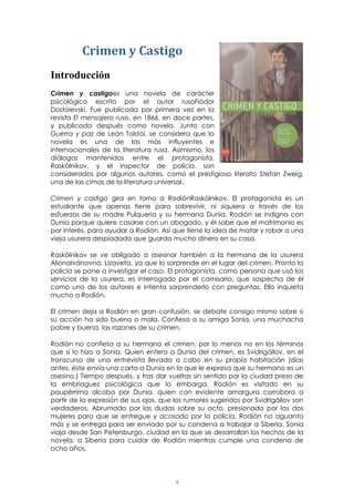 4
Crimen y Castigo
Introducción
Crimen y castigoes una novela de carácter
psicológico escrita por el autor rusoFiódor
Dostoievski. Fue publicada por primera vez en la
revista El mensajero ruso, en 1866, en doce partes,
y publicada después como novela. Junto con
Guerra y paz de León Tolstói, se considera que la
novela es una de las más influyentes e
internacionales de la literatura rusa. Asimismo, los
diálogos mantenidos entre el protagonista,
Raskólnikov, y el inspector de policía, son
considerados por algunos autores, como el prestigioso literato Stefan Zweig,
una de las cimas de la literatura universal.
Crimen y castigo gira en torno a RodiónRaskólnikov. El protagonista es un
estudiante que apenas tiene para sobrevivir, ni siquiera a través de los
esfuerzos de su madre Pulqueria y su hermana Dunia. Rodión se indigna con
Dunia porque quiere casarse con un abogado, y él sabe que el matrimonio es
por interés, para ayudar a Rodión. Así que tiene la idea de matar y robar a una
vieja usurera despiadada que guarda mucho dinero en su casa.
Raskólnikov se ve obligado a asesinar también a la hermana de la usurera
AlionaIvánovna, Lizaveta, ya que lo sorprende en el lugar del crimen. Pronto la
policía se pone a investigar el caso. El protagonista, como persona que usó los
servicios de la usurera, es interrogado por el comisario, que sospecha de él
como uno de los autores e intenta sorprenderlo con preguntas. Ello inquieta
mucho a Rodión.
El crimen deja a Rodión en gran confusión, se debate consigo mismo sobre si
su acción ha sido buena o mala. Confiesa a su amiga Sonia, una muchacha
pobre y buena, las razones de su crimen.
Rodión no confiesa a su hermana el crimen, por lo menos no en los términos
que sí lo hizo a Sonia. Quien entera a Dunia del crimen, es Svidrigáilov, en el
transcurso de una entrevista llevada a cabo en su propia habitación (días
antes, éste envía una carta a Dunia en la que le expresa que su hermano es un
asesino.) Tiempo después, y tras dar vueltas sin sentido por la ciudad preso de
la embriaguez psicológica que lo embarga, Rodión es visitado en su
paupérrima alcoba por Dunia, quien con evidente amargura corrobora a
partir de la expresión de sus ojos, que los rumores sugeridos por Svidrigáilov son
verdaderos. Abrumado por las dudas sobre su acto, presionado por las dos
mujeres para que se entregue y acosado por la policía, Rodión no aguanta
más y se entrega para ser enviado por su condena a trabajar a Siberia. Sonia
viaja desde San Petersburgo, ciudad en la que se desarrollan los hechos de la
novela, a Siberia para cuidar de Rodión mientras cumple una condena de
ocho años.
 
