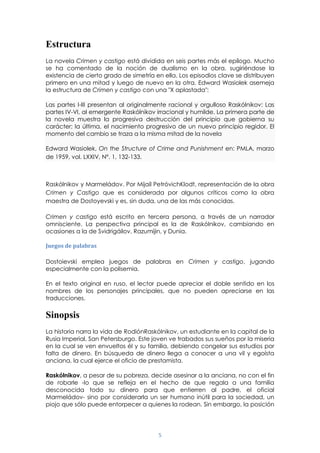 5
Estructura
La novela Crimen y castigo está dividida en seis partes más el epílogo. Mucho
se ha comentado de la noción de dualismo en la obra, sugiriéndose la
existencia de cierto grado de simetría en ella. Los episodios clave se distribuyen
primero en una mitad y luego de nuevo en la otra. Edward Wasiolek asemeja
la estructura de Crimen y castigo con una "X aplastada":
Las partes I-III presentan al originalmente racional y orgulloso Raskólnikov: Las
partes IV-VI, al emergente Raskólnikov irracional y humilde. La primera parte de
la novela muestra la progresiva destrucción del principio que gobierna su
carácter; la última, el nacimiento progresivo de un nuevo principio regidor. El
momento del cambio se traza a la misma mitad de la novela
Edward Wasiolek, On the Structure of Crime and Punishment en: PMLA, marzo
de 1959, vol. LXXIV, Nº. 1, 132-133.
Raskólnikov y Marmeládov. Por Mijaíl PetróvichKlodt, representación de la obra
Crimen y Castigo que es considerada por algunos críticos como la obra
maestra de Dostoyevski y es, sin duda, una de las más conocidas.
Crimen y castigo está escrito en tercera persona, a través de un narrador
omnisciente. La perspectiva principal es la de Raskólnikov, cambiando en
ocasiones a la de Svidrigáilov, Razumijin, y Dunia.
Juegos de palabras
Dostoievski emplea juegos de palabras en Crimen y castigo, jugando
especialmente con la polisemia.
En el texto original en ruso, el lector puede apreciar el doble sentido en los
nombres de los personajes principales, que no pueden apreciarse en las
traducciones.
Sinopsis
La historia narra la vida de RodiónRaskólnikov, un estudiante en la capital de la
Rusia Imperial, San Petersburgo. Este joven ve trabados sus sueños por la miseria
en la cual se ven envueltos él y su familia, debiendo congelar sus estudios por
falta de dinero. En búsqueda de dinero llega a conocer a una vil y egoísta
anciana, la cual ejerce el oficio de prestamista.
Raskólnikov, a pesar de su pobreza, decide asesinar a la anciana, no con el fin
de robarle -lo que se refleja en el hecho de que regala a una familia
desconocida todo su dinero para que entierren al padre, el oficial
Marmeládov- sino por considerarla un ser humano inútil para la sociedad, un
piojo que sólo puede entorpecer a quienes la rodean. Sin embargo, la posición
 