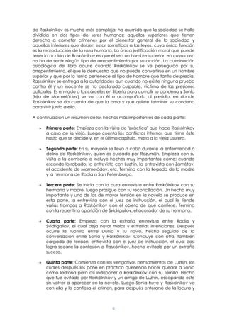 6
de Raskólnikov es mucho más compleja: ha asumido que la sociedad se halla
dividida en dos tipos de seres humanos; aquellos superiores que tienen
derecho a cometer crímenes por el bienestar general de la sociedad y
aquellos inferiores que deben estar sometidos a las leyes, cuya única función
es la reproducción de la raza humana. La única justificación moral que puede
tener la acción de Raskólnikov es que él sea un hombre superior, en cuyo caso
no ha de sentir ningún tipo de arrepentimiento por su acción. La culminación
psicológica del libro ocurre cuando Raskólnikov se ve perseguido por su
arrepentimiento, el que le demuestra que no puede convertirse en un hombre
superior y que por lo tanto pertenece al tipo de hombre que tanto desprecia.
Raskólnikov se entrega a la autoridades aun cuando no existe ninguna prueba
contra él y un inocente se ha declarado culpable, víctima de las presiones
policiales. Es enviado a las cárceles en Siberia para cumplir su condena y Sonia
(hija de Marmeládov) se va con él a acompañarlo al presidio, en donde
Raskólnikov se da cuenta de que la ama y que quiere terminar su condena
para vivir junto a ella.
A continuación un resumen de los hechos más importantes de cada parte:
Primera parte: Empieza con la visita de "práctica" que hace Raskólnikov
a casa de la vieja. Luego cuenta los conflictos internos que tiene éste
hasta que se decide y, en el último capítulo, mata a la vieja usurera.
Segunda parte: En su mayoría se lleva a cabo durante la enfermedad o
delirio de Raskólnikov, quién es cuidado por Razumijin. Empieza con su
visita a la comisaría e incluye hechos muy importantes como: cuando
esconde lo robado, la entrevista con Luzhin, la entrevista con Zamétov,
el accidente de Marmeládov, etc. Termina con la llegada de la madre
y la hermana de Rodia a San Petersburgo.
Tercera parte: Se inicia con la dura entrevista entre Raskólnikov con su
hermana y madre, luego prosigue con su reconciliación. Un hecho muy
importante y uno de los de mayor tensión en la novela se produce en
esta parte, la entrevista con el juez de instrucción, el cual le tiende
varias trampas a Raskólnikov con el objeto de que confiese. Termina
con la repentina aparición de Svidrigailov, el acosador de su hermana.
Cuarta parte: Empieza con la extraña entrevista entre Rodia y
Svidrigailov, el cual deja notar malas y extrañas intenciones. Después
ocurre la ruptura entre Dunia y su novio, hecho seguido de la
conversación entre Sonia y Raskólnikov. Concluye con otra, también
cargada de tensión, entrevista con el juez de instrucción, el cual casi
logra sacarle la confesión a Raskólnikov, hecho evitado por un extraño
suceso.
Quinta parte: Comienza con los vengativos pensamientos de Luzhin, los
cuales después los pone en práctica queriendo hacer quedar a Sonia
como ladrona para así indisponer a Raskólnikov con su familia. Hecho
que fue evitado por Raskólnikov y un amigo de Luzhin, escapando este
sin volver a aparecer en la novela. Luego Sonia huye y Raskólnikov va
con ella y le confiesa el crimen, para después enterarse de la locura y
 